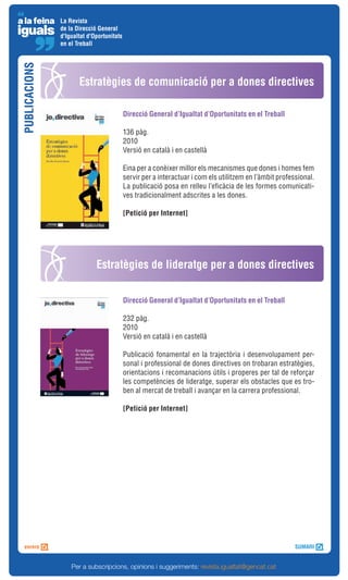 La Revista
               de la Direcció General
               d'Igualtat d'Oportunitats
               en el Treball
PUBLICACIONS



                      Estratègies de comunicació per a dones directives

                                           Direcció General d’Igualtat d’Oportunitats en el Treball

                                           136 pàg.
                                           2010
                                           Versió en català i en castellà

                                           Eina per a conèixer millor els mecanismes que dones i homes fem
                                           servir per a interactuar i com els utilitzem en l’àmbit professional.
                                           La publicació posa en relleu l’eficàcia de les formes comunicati-
                                           ves tradicionalment adscrites a les dones.

                                           [Petició per Internet]




                             Estratègies de lideratge per a dones directives


                                           Direcció General d’Igualtat d’Oportunitats en el Treball

                                           232 pàg.
                                           2010
                                           Versió en català i en castellà

                                           Publicació fonamental en la trajectòria i desenvolupament per-
                                           sonal i professional de dones directives on trobaran estratègies,
                                           orientacions i recomanacions útils i properes per tal de reforçar
                                           les competències de lideratge, superar els obstacles que es tro-
                                           ben al mercat de treball i avançar en la carrera professional.

                                           [Petició per Internet]




                   Per a subscripcions, opinions i suggeriments: revista.igualtat@gencat.cat
 