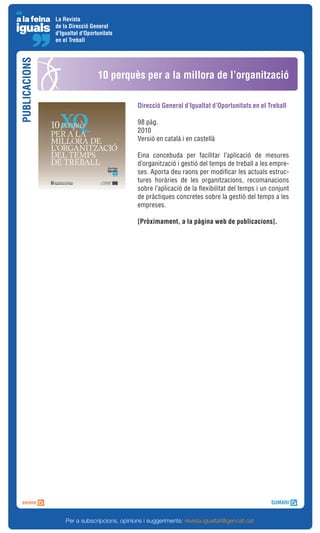 La Revista
               de la Direcció General
               d'Igualtat d'Oportunitats
               en el Treball
PUBLICACIONS



                                 10 perquès per a la millora de l’organització

                                              Direcció General d’Igualtat d’Oportunitats en el Treball

                                              98 pàg.
                                              2010
                                              Versió en català i en castellà

                                              Eina concebuda per facilitar l’aplicació de mesures
                                              d’organització i gestió del temps de treball a les empre-
                                              ses. Aporta deu raons per modificar les actuals estruc-
                                              tures horàries de les organitzacions, recomanacions
                                              sobre l’aplicació de la flexibilitat del temps i un conjunt
                                              de pràctiques concretes sobre la gestió del temps a les
                                              empreses.

                                              [Pròximament, a la pàgina web de publicacions].




                   Per a subscripcions, opinions i suggeriments: revista.igualtat@gencat.cat
 