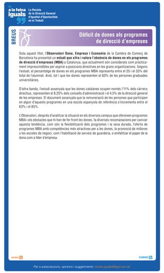 La Revista
              de la Direcció General
              d'Igualtat d'Oportunitats
              en el Treball
BREUS


                                                    Dèficit de dones als programes
                                                             de direcció d’empreses

        Sota aquest títol, l’Observatori Dona, Empresa i Economia de la Cambra de Comerç de
        Barcelona ha presentat un estudi que xifra i valora l’absència de dones en els programes
        de direcció d’empreses (MBA) a Catalunya, que actualment són considerats com pràctica-
        ment imprescindibles per aspirar a posicions directives en les grans organitzacions. Segons
        l’estudi, el percentatge de dones en els programes MBA representa entre el 25 i el 33% del
        total de l’alumnat. Això, tot i que les dones representen el 60% de les persones graduades
        universitàries.

        D’altra banda, l’estudi assenyala que les dones catalanes ocupen només l’11% dels càrrecs
        directius, representen el 8,25% dels consells d’administració i el 4,5% de la direcció general
        de les empreses. El document assenyala que la remuneració de les persones que participen
        en algun d’aquests programes en una escola espanyola de referència s’incrementa entre el
        63% i el 85%.

        L’Obsevatori, després d’analitzar la situació en els diversos campus que ofereixen programes
        MBA i els obstacles que hi han de fer front les dones, fa diverses recomanacions per canviar
        aquesta tendència, com són la flexibilització dels programes i la seva durada, l’oferta de
        programes MBA amb competències més atractives per a les dones, la promoció de millores
        a les escoles de negoci, com l’habilitació de serveis de guarderia, o emfatitzar el paper de la
        dona com a líder d’empresa.




                  Per a subscripcions, opinions i suggeriments: revista.igualtat@gencat.cat
 