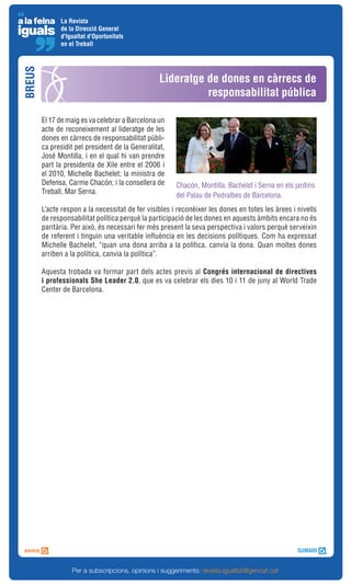 La Revista
              de la Direcció General
              d'Igualtat d'Oportunitats
              en el Treball
BREUS



                                                  Lideratge de dones en càrrecs de
                                                            responsabilitat pública

        El 17 de maig es va celebrar a Barcelona un
        acte de reconeixement al lideratge de les
        dones en càrrecs de responsabilitat públi-
        ca presidit pel president de la Generalitat,
        José Montilla, i en el qual hi van prendre
        part la presidenta de Xile entre el 2006 i
        el 2010, Michelle Bachelet; la ministra de
        Defensa, Carme Chacón; i la consellera de      Chacón, Montilla, Bachelet i Serna en els jardins
        Treball, Mar Serna.
                                                       del Palau de Pedralbes de Barcelona.
        L’acte respon a la necessitat de fer visibles i reconèixer les dones en totes les àrees i nivells
        de responsabilitat política perquè la participació de les dones en aquests àmbits encara no és
        paritària. Per això, és necessari fer més present la seva perspectiva i valors perquè serveixin
        de referent i tinguin una veritable influència en les decisions polítiques. Com ha expressat
        Michelle Bachelet, “quan una dona arriba a la política, canvia la dona. Quan moltes dones
        arriben a la política, canvia la política”.

        Aquesta trobada va formar part dels actes previs al Congrés internacional de directives
        i professionals She Leader 2.0, que es va celebrar els dies 10 i 11 de juny al World Trade
        Center de Barcelona.




                  Per a subscripcions, opinions i suggeriments: revista.igualtat@gencat.cat
 