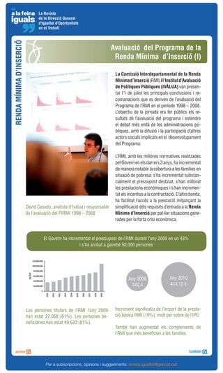 La Revista
                                 de la Direcció General
                                 d'Igualtat d'Oportunitats
                                 en el Treball
RENDA MÍNIMA D’INSERCIÓ


                                                                          Avaluació del Programa de la
                                                                           Renda Mínima d’Inserció (I)

                                                                           La Comissió Interdepartamental de la Renda
                                                                           Mínima d’Inserció (RMI) i l’Institut d’Avaluació
                                                                           de Polítiques Públiques (IVÀLUA) van presen-
                                                                           tar l’1 de juliol les principals conclusions i re-
                                                                           comanacions que es deriven de l’avaluació del
                                                                           Programa de l’RMI en el període 1998 – 2008.
                                                                           L’objectiu de la jornada era fer públics els re-
                                                                           sultats de l’avaluació del programa i estendre
                                                                           el debat més enllà de les administracions pú-
                                                                           bliques, amb la difusió i la participació d’altres
                                                                           actors socials implicats en el desenvolupament
                                                                           del Programa.

                                                                           L’RMI, amb les millores normatives realitzades
                                                                           pel Govern en els darrers 3 anys, ha incrementat
                                                                           de manera notable la cobertura a les famílies en
                                                                           situació de pobresa: s’ha incrementat substan-
                                                                           cialment el pressupost destinat, s’han millorat
                                                                           les prestacions econòmiques i s’han incremen-
                                                                           tat els incentius a la contractació. D’altra banda,
                                                                           ha facilitat l’accés a la prestació mitjançant la
                          David Casado, analista d’Ivàlua i responsable    simplificació dels requisits d’entrada a la Renda
                          de l’avaluació del PIRMI 1998 – 2008             Mínima d’Inserció per pal·liar situacions gene-
                                                                           rades per la forta crisi econòmica.



                                    El Govern ha incrementat el pressupost de l’RMI durant l’any 2009 en un 43%
                                                      i s’ha arribat a gairebé 50.000 persones




                                                                                   Any 2006                Any 2010
                                                                                    349,4                  414,12 €




                          Les persones titulars de l’RMI l’any 2009        Increment significatiu de l’import de la presta-
                          han estat 22.068 (61%). Les persones be-         ció bàsica RMI (19%), molt per sobre de l’IPC.
                          neficiàries han estat 49.633 (81%).
                                                                           També han augmentat els complements de
                                                                           l’RMI que més beneficien a les famílies.




                                     Per a subscripcions, opinions i suggeriments: revista.igualtat@gencat.cat
 