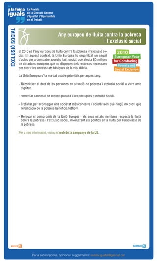La Revista
                        de la Direcció General
                        d'Igualtat d'Oportunitats
                        en el Treball
EXCLUSIÓ SOCIAL



                                                    Any europeu de lluita contra la pobresa
                                                                          i l’exclusió social
                  El 2010 és l’any europeu de lluita contra la pobresa i l’exclusió so-
                  cial. En aquest context, la Unió Europea ha organitzat un seguit
                  d’actes per a combatre aquests llast social, que afecta 80 milions
                  de ciutadans europeus que no disposen dels recursos necessaris
                  per cobrir les necessitats bàsiques de la vida diària.

                  La Unió Europea s’ha marcat quatre prioritats per aquest any:

                  - Reconèixer el dret de les persones en situació de pobresa i exclusió social a viure amb
                    dignitat.

                  - Fomentar l’adhesió de l’opinió pública a les polítiques d’inclusió social.

                  - Treballar per aconseguir una societat més cohesiva i solidària en què ningú no dubti que
                    l’eradicació de la pobresa beneficia tothom.

                  - Renovar el compromís de la Unió Europea i els seus estats membres respecte la lluita
                    contra la pobresa i l’exclusió social, involucrant els polítics en la lluita per l’eradicació de
                    la pobresa.

                  Per a més informació, visiteu el web de la campanya de la UE.




                            Per a subscripcions, opinions i suggeriments: revista.igualtat@gencat.cat
 