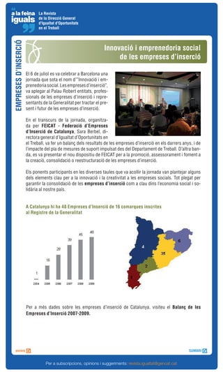 La Revista
                             de la Direcció General
                             d'Igualtat d'Oportunitats
                             en el Treball
EMPRESES D’INSERCIÓ


                                                                  Innovació i emprenedoria social
                                                                       de les empreses d’inserció

                      El 6 de juliol es va celebrar a Barcelona una
                      jornada que sota el nom d’”Innovació i em-
                      prenedoria social. Les empreses d’inserció”,
                      va aplegar al Palau Robert entitats, profes-
                      sionals de les empreses d’inserció i repre-
                      sentants de la Generalitat per tractar el pre-
                      sent i futur de les empreses d’inserció.

                      En el transcurs de la jornada, organitza-
                      da per FEICAT - Federació d’Empreses
                      d’Inserció de Catalunya, Sara Berbel, di-
                      rectora general d’Igualtat d’Oportunitats en
                      el Treball, va fer un balanç dels resultats de les empreses d’inserció en els darrers anys, i de
                      l’impacte del pla de mesures de suport impulsat des del Departament de Treball. D’altra ban-
                      da, es va presentar el nou dispositiu de FEICAT per a la promoció, assessorament i foment a
                      la creació, consolidació o reestructuració de les empreses d’inserció.

                      Els ponents participants en les diverses taules que va acollir la jornada van plantejar alguns
                      dels elements clau per a la innovació i la creativitat a les empreses socials. Tot plegat per
                      garantir la consolidació de les empreses d’inserció com a clau dins l’economia social i so-
                      lidària al nostre país.


                      A Catalunya hi ha 48 Empreses d’Inserció de 16 comarques inscrites
                      al Registre de la Generalitat




                      Per a més dades sobre les empreses d’inserció de Catalunya, visiteu el Balanç de les
                      Empreses d’Inserció 2007-2009.




                                 Per a subscripcions, opinions i suggeriments: revista.igualtat@gencat.cat
 