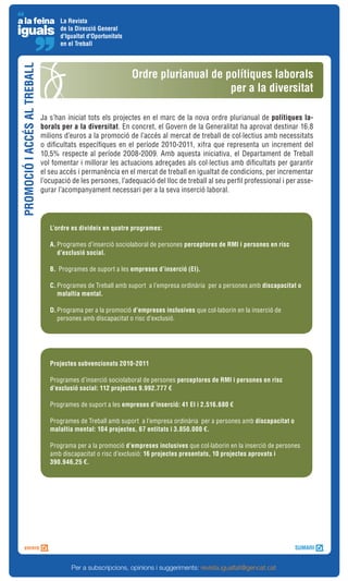La Revista
                                     de la Direcció General
                                     d'Igualtat d'Oportunitats
                                     en el Treball
PROMOCIÓ I ACCÉS AL TREBALL


                                                                 Ordre plurianual de polítiques laborals
                                                                                      per a la diversitat

                              Ja s’han iniciat tots els projectes en el marc de la nova ordre plurianual de polítiques la-
                              borals per a la diversitat. En concret, el Govern de la Generalitat ha aprovat destinar 16,8
                              milions d’euros a la promoció de l’accés al mercat de treball de col·lectius amb necessitats
                              o dificultats específiques en el període 2010-2011, xifra que representa un increment del
                              10,5% respecte al període 2008-2009. Amb aquesta iniciativa, el Departament de Treball
                              vol fomentar i millorar les actuacions adreçades als col·lectius amb dificultats per garantir
                              el seu accés i permanència en el mercat de treball en igualtat de condicions, per incrementar
                              l’ocupació de les persones, l’adequació del lloc de treball al seu perfil professional i per asse-
                              gurar l’acompanyament necessari per a la seva inserció laboral.




                                 L’ordre es divideix en quatre programes:

                                 A. Programes d’inserció sociolaboral de persones perceptores de RMI i persones en risc
                                    d’exclusió social.

                                 B. Programes de suport a les empreses d’inserció (EI).

                                 C. Programes de Treball amb suport a l’empresa ordinària per a persones amb discapacitat o
                                    malaltia mental.

                                 D. Programa per a la promoció d’empreses inclusives que col·laborin en la inserció de
                                    persones amb discapacitat o risc d’exclusió.




                                 Projectes subvencionats 2010-2011

                                 Programes d’inserció sociolaboral de persones perceptores de RMI i persones en risc
                                 d’exclusió social: 112 projectes 9.992.777 €

                                 Programes de suport a les empreses d’inserció: 41 EI i 2.516.680 €

                                 Programes de Treball amb suport a l’empresa ordinària per a persones amb discapacitat o
                                 malaltia mental: 104 projectes, 67 entitats i 3.850.000 €.

                                 Programa per a la promoció d’empreses inclusives que col·laborin en la inserció de persones
                                 amb discapacitat o risc d’exclusió: 16 projectes presentats, 10 projectes aprovats i
                                 390.946,25 €.




                                         Per a subscripcions, opinions i suggeriments: revista.igualtat@gencat.cat
 