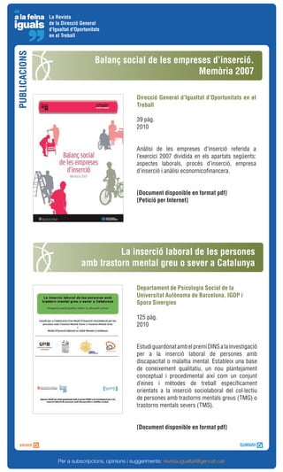 La Revista
               de la Direcció General
               d'Igualtat d'Oportunitats
               en el Treball
PUBLICACIONS


                                     Balanç social de les empreses d’inserció.
                                                               Memòria 2007

                                                     Direcció General d’Igualtat d’Oportunitats en el
                                                     Treball

                                                     39 pàg.
                                                     2010


                                                     Anàlisi de les empreses d’inserció referida a
                                                     l’exercici 2007 dividida en els apartats següents:
                                                     aspectes laborals, procés d’inserció, empresa
                                                     d’inserció i anàlisi economicofinancera.


                                                     [Document disponible en format pdf]
                                                     [Petició per Internet]




                                         La inserció laboral de les persones
                               amb trastorn mental greu o sever a Catalunya

                                                     Departament de Psicologia Social de la
                                                     Universitat Autònoma de Barcelona, IGOP i
                                                     Spora Sinergies

                                                     125 pàg.
                                                     2010


                                                     Estudi guardonat amb el premi DINS a la investigació
                                                     per a la inserció laboral de persones amb
                                                     discapacitat o malaltia mental. Estableix una base
                                                     de coneixement qualitatiu, un nou plantejament
                                                     conceptual i procedimental així com un conjunt
                                                     d’eines i mètodes de treball específicament
                                                     orientats a la inserció sociolaboral del col·lectiu
                                                     de persones amb trastorns mentals greus (TMG) o
                                                     trastorns mentals severs (TMS).


                                                     [Document disponible en format pdf]




                   Per a subscripcions, opinions i suggeriments: revista.igualtat@gencat.cat
 