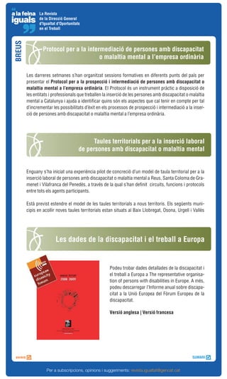 La Revista
               de la Direcció General
               d'Igualtat d'Oportunitats
               en el Treball
BREUS



                 Protocol per a la intermediació de persones amb discapacitat
                                        o malaltia mental a l’empresa ordinària

        Les darreres setmanes s’han organitzat sessions formatives en diferents punts del país per
        presentar el Protocol per a la prospecció i intermediació de persones amb discapacitat o
        malaltia mental a l’empresa ordinària. El Protocol és un instrument pràctic a disposició de
        les entitats i professionals que treballen la inserció de les persones amb discapacitat o malaltia
        mental a Catalunya i ajuda a identificar quins són els aspectes que cal tenir en compte per tal
        d’incrementar les possibilitats d’èxit en els processos de prospecció i intermediació a la inser-
        ció de persones amb discapacitat o malaltia mental a l’empresa ordinària.




                                            Taules territorials per a la inserció laboral
                                       de persones amb discapacitat o malaltia mental


        Enguany s’ha iniciat una experiència pilot de concreció d’un model de taula territorial per a la
        inserció laboral de persones amb discapacitat o malaltia mental a Reus, Santa Coloma de Gra-
        menet i Vilafranca del Penedès, a través de la qual s’han definit circuits, funcions i protocols
        entre tots els agents participants.

        Està previst estendre el model de les taules territorials a nous territoris. Els següents muni-
        cipis en acollir noves taules territorials estan situats al Baix Llobregat, Osona, Urgell i Vallès




                         Les dades de la discapacitat i el treball a Europa


                                                     Podeu trobar dades detallades de la discapacitat i
                                                     el treball a Europa a The representative organisa-
                                                     tion of persons with disabilities in Europe. A més,
                                                     podeu descarregar l’Informe anual sobre discapa-
                                                     citat a la Unió Europea del Fòrum Europeu de la
                                                     discapacitat.

                                                     Versió anglesa | Versió francesa




                   Per a subscripcions, opinions i suggeriments: revista.igualtat@gencat.cat
 