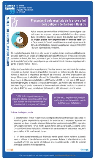 La Revista
                                        de la Direcció General
                                        d'Igualtat d'Oportunitats
                                        en el Treball
NOVES ORGANITZACIONS DEL TEMPS



                                                             Presentació dels resultats de la prova pilot
                                                                     dels polígons de Barberà i Rubí (I)

                                                             Aplicar mesures de conciliació de la vida laboral i personal genera be-
                                                             neficis per a les empreses i les persones treballadores, alhora que re-
                                                             dueix l’absentisme. Aquests són alguns dels resultats que s’extreuen
                                                             del projecte pilot de noves organitzacions del temps de treball que
                                                             el Departament de Treball, en col·laboració amb els ajuntaments de
                                                             Barberà del Vallès i Rubí, ha desenvolupat durant els anys 2008, 2009
                                                             i 2010 en aquestes dues poblacions.

                                 Els resultats i l’avaluació de la prova pilot van ser presentats el març en el marc del Dia Interna-
                                 cional de les Dones, en un acte presidit pel president José Montilla, i en el transcurs del qual la
                                 consellera de Treball, Mar Serna, va destacar que “el Govern de Catalunya continuarà treballant
                                 per la igualtat d’oportunitats, perquè pensa que una societat com la nostra no es pot permetre
                                 perdre el talent d’homes i dones”.

                                 L’objectiu d’aquesta iniciativa ha estat posar a l’abast de les empreses un conjunt d’actuacions
                                 i recursos que faciliten els canvis organitzatius necessaris per millorar la gestió dels recursos
                                 humans a través de la implantació de mesures de conciliació i de noves organitzacions del
                                 temps. 33 empreses -9 a Rubí i 24 a Barberà del Vallès- hi han participat, la meitat de les quals
                                 tenen menys de 50 persones treballadores, el 35% entre 50 i 300, i el 15% més de 300. Majori-
                                 tàriament pertanyen a la indústria (68%) i als serveis (32%). La iniciativa s’ha desenvolupat en
                                 tres fases: diagnosi prèvia, implementació de mesures i avaluació dels resultats, i ha beneficiat
                                 un total de 4.307 persones treballadores, de les quals el 56% són dones i el 44% homes.



                                     El 69% de les empreses pensa que,
                                                                                          Un total de 33 empreses han participat
                                  malgrat la situació econòmica, estem en un
                                                                                          en el projecte, que ha beneficiat més de
                                   bon moment per implantar mesures de
                                                                                                4.300 persones treballadores
                                   conciliació de la vida personal i laboral



                                 1- Fase de diagnosi prèvia

                                    El Departament de Treball va començar aquest projecte analitzant la situació de partida en
                                    matèria d’igualtat d’oportunitats organtizació del temps de les 33 empreses. Aquestes són
                                    les dades: les dones ocupades són majoritàriament personal administratiu (30%), operàries
                                    (30%) i personal tècnic (18%), mentre que els homes són operaris (35%), personal tècnic
                                    (24%) i responsable d’equip (17%). Només un 5% de les dones són directores d’àrea, xifra
                                    que creix fins al 9% en el cas dels homes.

                                    El 13% de les dones tenen reducció de jornada mentre que els homes no fan ús d’aquesta
                                    mesura, tot i que hi ha més homes amb fills que dones. Pel que fa a la valoració sobre la
                                    conciliació, un 24% creu que no s’hi dediquen prou recursos i gairebé el 60% del personal
                                    afirma que calen més mesures i serveis.




                                            Per a subscripcions, opinions i suggeriments: revista.igualtat@gencat.cat
 