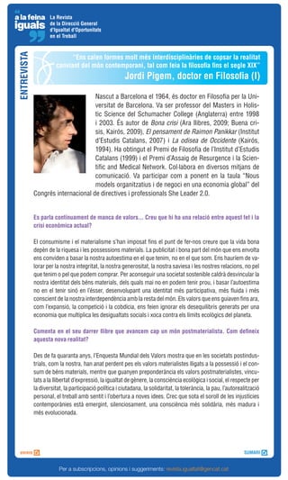 La Revista
                    de la Direcció General
                    d'Igualtat d'Oportunitats
                    en el Treball
ENTREVISTA


                             “Ens calen formes molt més interdisciplinàries de copsar la realitat
                       canviant del món contemporani, tal com feia la filosofia fins el segle XIX”
                                                         Jordi Pigem, doctor en Filosofia (I)

                                    Nascut a Barcelona el 1964, és doctor en Filosofia per la Uni-
                                    versitat de Barcelona. Va ser professor del Masters in Holis-
                                    tic Science del Schumacher College (Anglaterra) entre 1998
                                    i 2003. És autor de Bona crisi (Ara llibres, 2009; Buena cri-
                                    sis, Kairós, 2009), El pensament de Raimon Panikkar (Institut
                                    d’Estudis Catalans, 2007) i La odisea de Occidente (Kairós,
                                    1994). Ha obtingut el Premi de Filosofia de l’Institut d’Estudis
                                    Catalans (1999) i el Premi d’Assaig de Resurgence i la Scien-
                                    tific and Medical Network. Col·labora en diversos mitjans de
                                    comunicació. Va participar com a ponent en la taula “Nous
                                    models organitzatius i de negoci en una economia global” del
             Congrés internacional de directives i professionals She Leader 2.0.


             Es parla contínuament de manca de valors... Creu que hi ha una relació entre aquest fet i la
             crisi econòmica actual?

             El consumisme i el materialisme s’han imposat fins el punt de fer-nos creure que la vida bona
             depèn de la riquesa i les possessions materials. La publicitat i bona part del món que ens envolta
             ens conviden a basar la nostra autoestima en el que tenim, no en el que som. Ens hauríem de va-
             lorar per la nostra integritat, la nostra generositat, la nostra saviesa i les nostres relacions, no pel
             que tenim o pel que podem comprar. Per aconseguir una societat sostenible caldrà desvincular la
             nostra identitat dels béns materials, dels quals mai no en podem tenir prou, i basar l’autoestima
             no en el tenir sinó en l’ésser, desenvolupant una identitat més participativa, més fluida i més
             conscient de la nostra interdependència amb la resta del món. Els valors que ens guiaven fins ara,
             com l’expansió, la competició i la cobdícia, ens feien ignorar els desequilibris generats per una
             economia que multiplica les desigualtats socials i xoca contra els límits ecològics del planeta.

             Comenta en el seu darrer llibre que avancem cap un món postmaterialista. Com defineix
             aquesta nova realitat?

             Des de fa quaranta anys, l’Enquesta Mundial dels Valors mostra que en les societats postindus-
             trials, com la nostra, han anat perdent pes els valors materialistes lligats a la possessió i el con-
             sum de béns materials, mentre que guanyen preponderància els valors postmaterialistes, vincu-
             lats a la llibertat d’expressió, la igualtat de gènere, la consciència ecològica i social, el respecte per
             la diversitat, la participació política i ciutadana, la solidaritat, la tolerància, la pau, l’autorealització
             personal, el treball amb sentit i l’obertura a noves idees. Crec que sota el soroll de les injustícies
             contemporànies està emergint, silenciosament, una consciència més solidària, més madura i
             més evolucionada.




                         Per a subscripcions, opinions i suggeriments: revista.igualtat@gencat.cat
 
