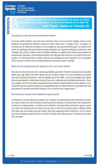 La Revista
                   de la Direcció General
                   d'Igualtat d'Oportunitats
                   en el Treball
ENTREVISTA


                            “Ens calen formes molt més interdisciplinàries de copsar la realitat
                      canviant del món contemporani, tal com feia la filosofia fins el segle XIX”
                                                  Jordi Pigem, doctor en Filosofia (II)

             Creu que les crisis són una oportunitat de millora?

             En el seu sentit original, una crisi era el moment crític en el curs d’una malaltia. Quan la crisi
             portava a la guarició del malalt en català se’n deia “bona crisi” o “happy crisis”, en anglès. En
             el nostre cas el malalt és el sistema: la crisi global és una oportunitat de guarir un sistema ob-
             solet, les patologies del qual havien quedat amagades per l’aparent bonança econòmica i pels
             miratges del consum. Sabem que el veritable benestar no depèn de la continua acumulació de
             possessions materials, sinó de desenvolupar una vida plena de sentit en un context social coo-
             peratiu i en harmonia amb un entorn natural que mantingui la seva integritat. Ens cal adoptar
             valors que ens orientin cap al veritable benestar personal, social i ecològic.

             Quins són els aspectes clau per superar la crisi, en la seva opinió?

             Hem de ser conscients d’on som i de les possibilitats que tenim. No tenim constància de cap altre
             època que hagi hagut d’afrontar reptes com els nostres: tenim una crisi econòmica que afecta
             totes les societats del planeta, molt més global que la del 1929, i una crisi ecològica que afecta
             tots els ecosistemes. I totes dues són part d’una crisi sistèmica amb múltiples dimensions. Però,
             a la vegada, mai no hi ha hagut una generació que disposi d’oportunitats com les nostres: el co-
             neixement que ens aporta la ciència, les possibilitats que ens dóna Internet, les perspectives que
             ens ofereix el contacte amb altres cultures. És un moment únic i apassionant.

             Quin ha de ser el paper de la filosofia en aquest canvi?

             La filosofia en sentit clàssic pot ajudar-nos a superar la fragmentació del coneixement actual,
             tot i que la major part de la filosofia contemporània és també un coneixement molt fragmentat,
             només per a especialistes. La història de la filosofia i del pensament també ens ajuda a veure
             com han anat evolucionant les idees clau que són a l’arrel de la nostra cultura. Moltes d’elles
             són idees que avui sabem que són falses, però que segueixen tenint influència, com el creure
             que l’home està per sobre de la dona, l’ésser humà per sobre de la natura i l’economia per sobre
             de la societat.




                       Per a subscripcions, opinions i suggeriments: revista.igualtat@gencat.cat
 