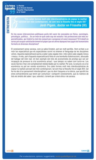 La Revista
                   de la Direcció General
                   d'Igualtat d'Oportunitats
                   en el Treball
ENTREVISTA


                            “Ens calen formes molt més interdisciplinàries de copsar la realitat
                      canviant del món contemporani, tal com feia la filosofia fins el segle XIX”
                                                 Jordi Pigem, doctor en Filosofia (III)

             En les seves intervencions públiques parla del canvi de conceptes en física, sociologia,
             psicologia, política... En un món en què cada cop els estudis i les professions són més es-
             pecialitzades, qui tindrà la visió de conjunt per a proposar el canvi necessari? El treball en
             xarxa pot ocupar satisfactòriament el paper que en altres èpoques han jugat els humanistes
             formats en diverses disciplines?

             El coneixement sense saviesa, com ja sabia Einstein, pot ser molt perillós. Hem arribat a un
             món tan especialitzat que els especialistes sovint no entenen el llenguatge de les disciplines
             veïnes. Aquesta especialització porta a saber cada vegada més i més sobre cada vegada menys
             i menys. A més, part d’aquesta especialització flota en una bombolla d’abstraccions, allunyada
             del bategar del món real. Un bon exemple són tots els economistes de prestigi que van ser
             incapaços de preveure la crisi econòmica actual, i que tampoc no saben com sortir-ne. Les
             seves teories s’han vist completament desbordades per la realitat. Per això, la solució a la crisi
             econòmica no pot ser només econòmica. Ens calen formes molt més interdisciplinàries de
             copsar la realitat canviant del món contemporani, tal com feia la filosofia fins el segle XIX. Cal
             fer-ho des d’un pensament interdisciplinari, que no doni l’esquena a la ciència, que aprofiti les
             eines extraordinàries que tenim per comunicar i compartir coneixements, que es nodreixi de
             tots els àmbits del saber i que, sobretot, s’orienti per criteris ètics i de saviesa.




                       Per a subscripcions, opinions i suggeriments: revista.igualtat@gencat.cat
 