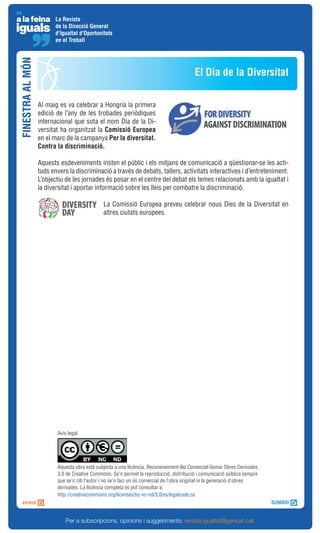 La Revista
                         de la Direcció General
                         d'Igualtat d'Oportunitats
                         en el Treball
FINESTRA AL MÓN



                                                                                          El Dia de la Diversitat

                  Al maig es va celebrar a Hongria la primera
                  edició de l’any de les trobades periòdiques
                  internacional que sota el nom Dia de la Di-
                  versitat ha organitzat la Comissió Europea
                  en el marc de la campanya Per la diversitat.
                  Contra la discriminació.

                  Aquests esdeveniments insten el públic i els mitjans de comunicació a qüestionar-se les acti-
                  tuds envers la discriminació a través de debats, tallers, activitats interactives i d’entreteniment.
                  L’objectiu de les jornades és posar en el centre del debat els temes relacionats amb la igualtat i
                  la diversitat i aportar informació sobre les lleis per combatre la discriminació.

                                              La Comissió Europea preveu celebrar nous Dies de la Diversitat en
                                              altres ciutats europees.




                         Avís legal:




                         Aquesta obra està subjecta a una llicència. Reconeixement-No Comercial-Sense Obres Derivades
                         3.0 de Creative Commons. Se’n permet la reproducció, distribució i comunicació pública sempre
                         que se’n citi l’autor i no se’n faci un ús comercial de l’obra original ni la generació d’obres
                         derivades. La llicència completa es pot consultar a:
                         http://creativecommons.org/licenses/by-nc-nd/3.0/es/legalcode.ca



                             Per a subscripcions, opinions i suggeriments: revista.igualtat@gencat.cat
 
