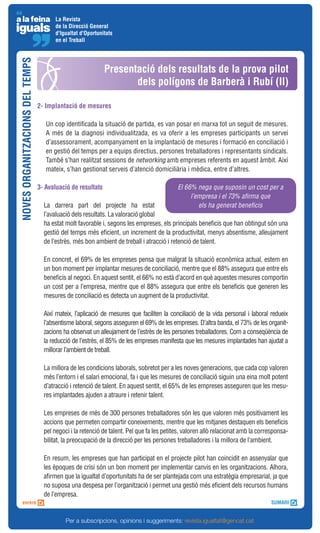 La Revista
                                       de la Direcció General
                                       d'Igualtat d'Oportunitats
                                       en el Treball
NOVES ORGANITZACIONS DEL TEMPS



                                                             Presentació dels resultats de la prova pilot
                                                                    dels polígons de Barberà i Rubí (II)

                                 2- Implantació de mesures

                                    Un cop identificada la situació de partida, es van posar en marxa tot un seguit de mesures.
                                    A més de la diagnosi individualitzada, es va oferir a les empreses participants un servei
                                    d’assessorament, acompanyament en la implantació de mesures i formació en conciliació i
                                    en gestió del temps per a equips directius, persones treballadores i representants sindicals.
                                    També s’han realitzat sessions de networking amb empreses referents en aquest àmbit. Així
                                    mateix, s’han gestionat serveis d’atenció domiciliària i mèdica, entre d’altres.

                                 3- Avaluació de resultats                                 El 66% nega que suposin un cost per a
                                                                                                l’empresa i el 73% afirma que
                                   La darrera part del projecte ha estat                           els ha generat beneficis
                                   l’avaluació dels resultats. La valoració global
                                   ha estat molt favorable i, segons les empreses, els principals beneficis que han obtingut són una
                                   gestió del temps més eficient, un increment de la productivitat, menys absentisme, alleujament
                                   de l’estrès, més bon ambient de treball i atracció i retenció de talent.

                                   En concret, el 69% de les empreses pensa que malgrat la situació econòmica actual, estem en
                                   un bon moment per implantar mesures de conciliació, mentre que el 88% assegura que entre els
                                   beneficis al negoci. En aquest sentit, el 66% no està d’acord en què aquestes mesures comportin
                                   un cost per a l’empresa, mentre que el 88% assegura que entre els beneficis que generen les
                                   mesures de conciliació es detecta un augment de la productivitat.

                                   Així mateix, l’aplicació de mesures que faciliten la conciliació de la vida personal i laboral redueix
                                   l’absentisme laboral, segons asseguren el 69% de les empreses. D’altra banda, el 73% de les organit-
                                   zacions ha observat un alleujament de l’estrès de les persones treballadores. Com a conseqüència de
                                   la reducció de l’estrès, el 85% de les empreses manifesta que les mesures implantades han ajudat a
                                   millorar l’ambient de treball.

                                   La millora de les condicions laborals, sobretot per a les noves generacions, que cada cop valoren
                                   més l’entorn i el salari emocional, fa i que les mesures de conciliació siguin una eina molt potent
                                   d’atracció i retenció de talent. En aquest sentit, el 65% de les empreses asseguren que les mesu-
                                   res implantades ajuden a atraure i retenir talent.

                                   Les empreses de més de 300 persones treballadores són les que valoren més positivament les
                                   accions que permeten compartir coneixements, mentre que les mitjanes destaquen els beneficis
                                   pel negoci i la retenció de talent. Pel que fa les petites, valoren allò relacionat amb la corresponsa-
                                   bilitat, la preocupació de la direcció per les persones treballadores i la millora de l’ambient.

                                   En resum, les empreses que han participat en el projecte pilot han coincidit en assenyalar que
                                   les èpoques de crisi són un bon moment per implementar canvis en les organitzacions. Alhora,
                                   afirmen que la igualtat d’oportunitats ha de ser plantejada com una estratègia empresarial, ja que
                                   no suposa una despesa per l’organització i permet una gestió més eficient dels recursos humans
                                   de l’empresa.


                                            Per a subscripcions, opinions i suggeriments: revista.igualtat@gencat.cat
 