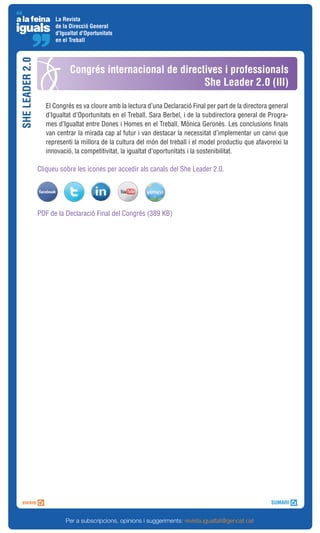 La Revista
                       de la Direcció General
                       d'Igualtat d'Oportunitats
                       en el Treball
SHE LEADER 2.0



                             Congrés internacional de directives i professionals
                                                            She Leader 2.0 (III)

                    El Congrés es va cloure amb la lectura d’una Declaració Final per part de la directora general
                    d’Igualtat d’Oportunitats en el Treball, Sara Berbel, i de la subdirectora general de Progra-
                    mes d’Igualtat entre Dones i Homes en el Treball, Mònica Geronès. Les conclusions finals
                    van centrar la mirada cap al futur i van destacar la necessitat d’implementar un canvi que
                    representi la millora de la cultura del món del treball i el model productiu que afavoreixi la
                    innovació, la competitivitat, la igualtat d’oportunitats i la sostenibilitat.

                 Cliqueu sobre les icones per accedir als canals del She Leader 2.0.




                 PDF de la Declaració Final del Congrés (389 KB)




                           Per a subscripcions, opinions i suggeriments: revista.igualtat@gencat.cat
 