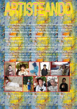 Durante este tempo que tivemos que quedar na casa os nenos e nenas
de 4º A aproveitamos, ademais de traballar coas mates, as linguas, etc. para
coñecer dun xeito moi divertido a artistas de distintos estilos e épocas como
Goya, El Greco, Matisse, Juan Gris, Frida khalo e Magritte.
Cada semana o profe nos presentou unha obra moi famosa dun pintor e
nós tivemos que botar man da nosa imaxinación e creatividade para facer as
nosas propias versións.
A verdade é que aprendimos moito e pasámolo xenial disfrazándonos e
facendo, coa axuda das nosas familias, as nosas versións.
Se queredes ver o traballo previo que fixemos con cada un dos cadros
podedes velos na parte de plástica da aula virtual de 4º A. Seguro que
aprendedes un montón de cousas e que vos animades a facelo e pasalo igual
de ben que o pasamos todos nós.
Nas seguintes páxinas mostrámosvos algúns dos nosos traballos.
 