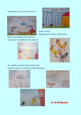 Chameinas en van. "Churras, churras “
E saín ao curro,
atafegado para conducir a grea a teito.
Mais cando chegaba cabo dunha ave,
esta fuxíame e afastábase máis cada vez.
Así, mollado eu mesmo ata non poder máis,
púxenme a berrar e a chorar con moito desconsolo.
2º A Primaria
 