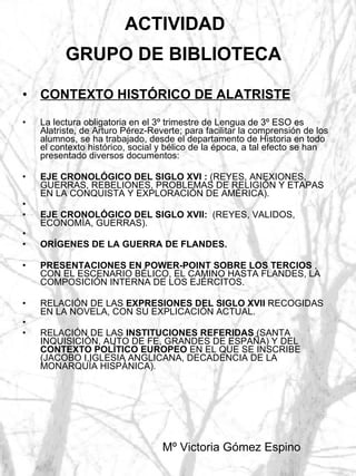 ACTIVIDAD  GRUPO DE BIBLIOTECA   CONTEXTO HISTÓRICO DE ALATRISTE La lectura obligatoria en el 3º trimestre de Lengua de 3º ESO es Alatriste, de Arturo Pérez-Reverte; para facilitar la comprensión de los alumnos, se ha trabajado, desde el departamento de Historia en todo el contexto histórico, social y bélico de la época, a tal efecto se han presentado diversos documentos: EJE CRONOLÓGICO DEL SIGLO XVI :  (REYES, ANEXIONES, GUERRAS, REBELIONES, PROBLEMAS DE RELIGIÓN Y ETAPAS EN LA CONQUISTA Y EXPLORACIÓN DE AMÉRICA). EJE CRONOLÓGICO DEL SIGLO XVII:   (REYES, VALIDOS, ECONOMÍA, GUERRAS). ORÍGENES DE LA GUERRA DE FLANDES. PRESENTACIONES EN POWER-POINT SOBRE LOS TERCIOS  , CON EL ESCENARIO BÉLICO, EL CAMINO HASTA FLANDES, LA COMPOSICIÓN INTERNA DE LOS EJÉRCITOS. RELACIÓN DE LAS  EXPRESIONES DEL SIGLO XVII  RECOGIDAS EN LA NOVELA, CON SU EXPLICACIÓN ACTUAL. RELACIÓN DE LAS  INSTITUCIONES REFERIDAS  (SANTA INQUISICIÓN, AUTO DE FE, GRANDES DE ESPAÑA) Y DEL  CONTEXTO POLÍTICO EUROPEO  EN EL QUE SE INSCRIBE (JACOBO I,IGLESIA ANGLICANA, DECADENCIA DE LA MONARQUÍA HISPÁNICA). Mº Victoria Gómez Espino  