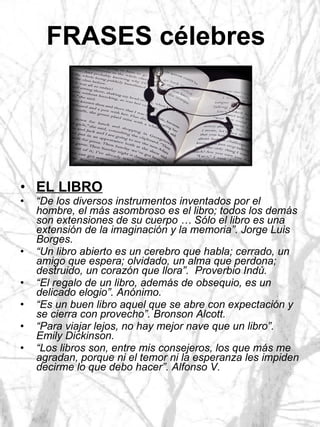 FRASES célebres   EL LIBRO “ De los diversos instrumentos inventados por el hombre, el más asombroso es el libro; todos los demás son extensiones de su cuerpo … Sólo el libro es una extensión de la imaginación y la memoria”. Jorge Luis Borges. “ Un libro abierto es un cerebro que habla; cerrado, un amigo que espera; olvidado, un alma que perdona; destruido, un corazón que llora”.  Proverbio Indú. “ El regalo de un libro, además de obsequio, es un delicado elogio”. Anónimo. “ Es un buen libro aquel que se abre con expectación y se cierra con provecho”. Bronson Alcott. “ Para viajar lejos, no hay mejor nave que un libro”. Emily Dickinson. “ Los libros son, entre mis consejeros, los que más me agradan, porque ni el temor ni la esperanza les impiden decirme lo que debo hacer”. Alfonso V. 