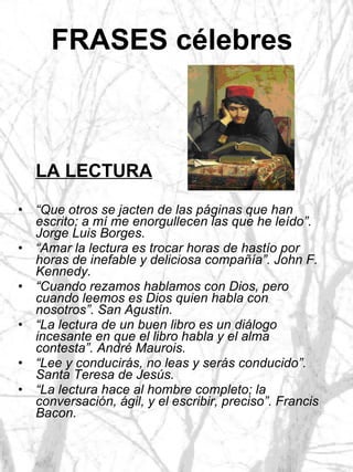 FRASES célebres   LA LECTURA “ Que otros se jacten de las páginas que han escrito; a mí me enorgullecen las que he leído”. Jorge Luis Borges. “ Amar la lectura es trocar horas de hastío por horas de inefable y deliciosa compañía”. John F. Kennedy. “ Cuando rezamos hablamos con Dios, pero cuando leemos es Dios quien habla con nosotros”. San Agustín. “ La lectura de un buen libro es un diálogo incesante en que el libro habla y el alma contesta”. André Maurois. “ Lee y conducirás, no leas y serás conducido”. Santa Teresa de Jesús. “ La lectura hace al hombre completo; la conversación, ágil, y el escribir, preciso”. Francis Bacon. 