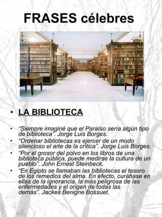 FRASES célebres   LA BIBLIOTECA “ Siempre imaginé que el Paraíso sería algún tipo de biblioteca”. Jorge Luis Borges. “ Ordenar bibliotecas es ejercer de un modo silencioso el arte de la crítica”. Jorge Luis Borges. “ Por el grosor del polvo en los libros de una biblioteca pública, puede medirse la cultura de un pueblo”. John Ernest Steinbeck. “ En Egipto se llamaban las bibliotecas el tesoro de los remedios del alma. En efecto, curábase en ellas de la ignorancia, la más peligrosa de las enfermedades y el origen de todas las demás”. Jackes Benigne Bossuet. 
