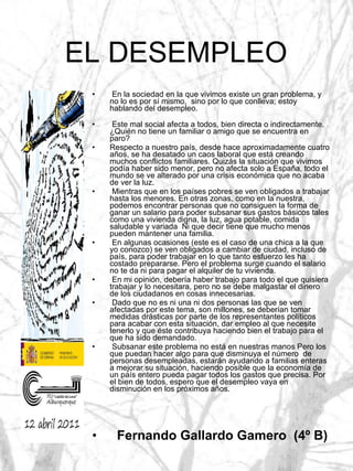 EL DESEMPLEO En la sociedad en la que vivimos existe un gran problema, y no lo es por sí mismo,  sino por lo que conlleva; estoy hablando del desempleo.  Este mal social afecta a todos, bien directa o indirectamente. ¿Quién no tiene un familiar o amigo que se encuentra en paro?  Respecto a nuestro país, desde hace aproximadamente cuatro años, se ha desatado un caos laboral que está creando muchos conflictos familiares. Quizás la situación que vivimos podía haber sido menor, pero no afecta solo a España, todo el mundo se ve alterado por una crisis económica que no acaba de ver la luz. Mientras que en los países pobres se ven obligados a trabajar hasta los menores. En otras zonas, como en la nuestra, podemos encontrar personas que no consiguen la forma de ganar un salario para poder subsanar sus gastos básicos tales como una vivienda digna, la luz, agua potable, comida saludable y variada  Ni que decir tiene que mucho menos pueden mantener una familia. En algunas ocasiones (este es el caso de una chica a la que yo conozco) se ven obligados a cambiar de ciudad, incluso de país, para poder trabajar en lo que tanto esfuerzo les ha costado prepararse. Pero el problema surge cuando el salario no te da ni para pagar el alquiler de tu vivienda.  En mi opinión, debería haber trabajo para todo el que quisiera trabajar y lo necesitara, pero no se debe malgastar el dinero de los ciudadanos en cosas innecesarias.  Dado que no es ni una ni dos personas las que se ven afectadas por este tema, son millones, se deberían tomar medidas drásticas por parte de los representantes políticos para acabar con esta situación, dar empleo al que necesite tenerlo y que éste contribuya haciendo bien el trabajo para el que ha sido demandado. Subsanar este problema no está en nuestras manos Pero los que puedan hacer algo para que disminuya el número  de personas desempleadas, estarán ayudando a familias enteras a mejorar su situación, haciendo posible que la economía de un país entero pueda pagar todos los gastos que precisa. Por el bien de todos, espero que el desempleo vaya en disminución en los próximos años. Fernando Gallardo Gamero  (4º B)   