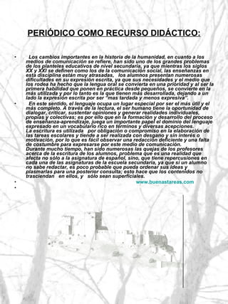 PERIÓDICO COMO RECURSO DIDÁCTICO:    Los cambios importantes en la historia de la humanidad, en cuanto a los medios de comunicación se refiere, han sido uno de los grandes problemas de los planteles educativos de nivel secundaria, ya que mientras los siglos XX y XXI se definen como los de la comunicación social, las enseñanzas en esta disciplina están muy atrasadas,   los alumnos presentan numerosas dificultades en su expresión escrita, ya que sus necesidades y el medio que los rodea ha hecho que la lengua oral se convierta en una prioridad y al ser la primera habilidad que ponen en práctica desde pequeños, se convierte en la más utilizada y por lo tanto es la que tienen más desarrollada, dejando a un lado la expresión escrita por ser “mas tardada y menos expresiva”. En este sentido, el lenguaje ocupa un lugar especial por ser el más útil y el más completo. A través de la lectura, el ser humano tiene la oportunidad de dialogar, criticar, sustentar opiniones y generar realidades individuales, propias y colectivas; es por ello que en la formación y desarrollo del proceso de enseñanza-aprendizaje, juega un importante papel el dominio del lenguaje expresado en un vocabulario rico en términos y diversas acepciones. La escritura es utilizada   por obligación o compromiso en la elaboración de las tareas escolares y tiende a ser realizada con desgano y sin interés o motivación, por lo que es fácil observar una redacción deficiente y una falta de costumbre para expresarse por este medio de comunicación. Durante mucho tiempo, han sido numerosas las quejas de los profesores acerca de la escritura de los alumnos, problema que es una realidad que afecta no sólo a la asignatura de español, sino, que tiene repercusiones en cada una de las asignaturas de la escuela secundaria, ya que sí un alumno no sabe redactar, es poco probable que pueda ordenar sus ideas y plasmarlas para una posterior consulta; esto hace que los contenidos no trasciendan   en ellos, y   sólo sean superficiales. www.buenastareas.com 