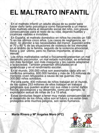 EL MALTRATO INFANTIL En el maltrato infantil un adulto abusa de su poder para hacer daño tanto psicológica como físicamente a un menor. Este maltrato afecta el desarrollo social del niño, con graves consecuencias para el resto de su vida, dejando huellas y cicatrices visibles e invisibles. En España, el maltrato doméstico en niños ha crecido un 150 % en los últimos cinco años. Los casos de negligencia, es decir, no atender a las necesidades del menor, suponen entre el 70 y 80 % de las situaciones de violencia de los menores en el ámbito de la familia, seguido de la violencia emocional, física y, por  último, pero no menos importante, el abuso sexual. Los niños maltratados verbal o físicamente presentan un mal desarrollo psicomotor, un mal estado nutricional, se enferman con más facilidad, son más inseguros y les cuesta adaptarse a la sociedad. También presentan dificultades en el aprendizaje y en el rendimiento escolar. En el mundo, 200.000 niños son asesinados cada año en conflictos armados, 600.000 heridos y más de 3.5 millones de menores viven refugiados a causa de las guerras. Hay 300.000 niños soldados. Por otra parte, 400 millones de niños trabajan en el mundo, de los cuales 253 millones de ellos trabajan en trabajos peligrosos que pueden acabar con sus vidas o correr daños físicos, psicológicos y su desarrollo, como por ejemplo, la explotación sexual de niñas de 5 a 15 años. Estas conductas llegan a tener muy malas consecuencias en el desarrollo de los niños, ellos son el futuro y no están bien protegidos ante muchos peligros, son seres humanos. Marta Rivero y Mª Ángeles Moro (4ºC) 