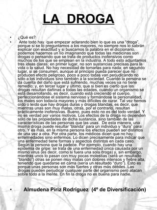 LA  DROGA ¿Qué es? Ante todo hay  que empezar aclarando bien lo que es una “droga”, porque si se lo preguntamos a los mayores, no siempre nos lo sabrán explicar con exactitud y si buscamos la palabra en el diccionario, podemos hacernos un lío imaginando que todas las medicinas son drogas o pensando que se trata de productos inofensivos como muchos de los que se emplean en la industria. A todo esto adjuntamos tres ideas claras; en primer lugar, no son sustancias precisas para la vida o la salud. No hay necesidad de tomarlas para nada; en segundo lugar, si se consumen, aunque al principio pueda parecer que no producen efecto peligroso, poco a poco todas van perjudicando no sólo a los individuos sino también a la sociedad. Cuando la persona se da cuenta del daño que está sufriendo, muchas veces ya no tiene remedio; y, en tercer lugar y último, que si bien es cierto que las drogas resultan dañinas a todas las edades, cuando un organismo se está desarrollando, es decir, cuando está creciendo el cuerpo, perfeccionándose el sistema nervioso y formándose la personalidad, los males son todavía mayores y más difíciles de curar. Tal vez hemos oído o leído que hay drogas duras y drogas blandas, es decir, que mientras unas son muy malas, otras, por el contrario, resultan prácticamente inofensivas. Bueno, pues esto no es del todo verdad. Y no es verdad por varios motivos. Los efectos de la droga no dependen sólo de las propiedades de dicha sustancia, sino también de las características de las personas que las usas.  De esta manera, una misma droga puede resultar “blanda” para un individuo y “dura” para otro. Y es más, en la misma persona los efectos pueden ser distintos de una vez a otra. Por otra parte, los médicos dicen que no hay enfermedades sino enfermos. Lo dicen precisamente para indicar que una enfermedad tiene formas y aspectos distintos en cada caso. Según la persona que la padece. Por ejemplo, cuando hay una epidemia de gripe: se trata de una enfermedad única causada por un mismo virus (es decir, como si fuera una sola droga) y, sin embargo, mientras unos lo pasan con muy pocas molestias (será un resultado “blando”) otras se ponen muy malas con dolores intensos y fiebre alta, teniendo que quedarse en cama (sería un resultado “duro”). Esto es porque unas personas son más fuertes y otras más débiles. Las drogas pueden perjudicar cualquier parte del organismo pero atacan sobre todo a la mente. En fin la droga no es buena para nadie. Almudena Píriz Rodríguez  (4º de Diversificación) 