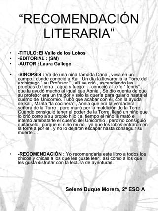 “ RECOMENDACIÓN LITERARIA” -TITULO: El Valle de los Lobos -EDITORIAL : (SM) -AUTOR : Laura Gallego -SINOPSIS :  Va de una niña llamada Dana , vivía en un campo , donde conoció a Kai . Un día la llevaron a la Torre del archimago “ su Profesor “ , allí se crió , ascendiendo las pruebas de tierra , agua y fuego … conoció al  elfo “ fenris” , que la ayudó mucho al igual que Aonia . Se dio cuenta de que su profesor era un traidor y solo la quería para guiarlo hasta el cuerno del Unicornio. Tubo que acabar con él, con la ayuda de kai , Marita “la cocinera” , Aonia que era la verdadera señora de la Torre , pero murió por la maldición de la Torre . Cuando consiguió tener el poder de la Torre, llegó un niño que lo crió como a su propio hijo ; al tiempo el niño la mató e intentó arrebatarle el cuerno del Unicornio , pero no consiguió quitárselo , porque el niño murió,  ya que los lobos entraron en la torre a por él , y no lo dejaron escapar hasta conseguir su muerte ... -RECOMENDACIÓN :  Yo recomendaría este libro a todos los chicos y chicas a los que les guste leer , así como a los que les gusta disfrutar con la lectura de aventuras. Selene Duque Morera, 2º ESO A 