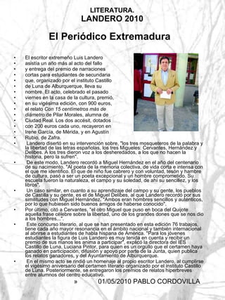 LITERATURA. LANDERO 2010 El Periódico Extremadura   El escritor extremeño Luis Landero asistía un año más al acto del fallo  y entrega del premio de narraciones  cortas para estudiantes de secundaria  que, organizado por el instituto Castillo  de Luna de Alburquerque, lleva su  nombre. El acto, celebrado el pasado  viernes en la casa de la cultura, premió,  en su vigésima edición, con 900 euros,  el relato  Con 15 centímetros más de  diámetro  de Pilar Morales, alumna de  Ciudad Real. Los dos accésit, dotados  con 200 euros cada uno, recayeron en  Irene García, de Mérida, y en Agustín  Rubio, de Zafra.  Landero disertó en su intervención sobre, "los tres mosqueteros de la palabra y la libertad de las letras españolas, los tres Migueles: Cervantes, Hernández y Delibes. A los tres dieron voz a los desheredados, a los que no hacen la historia, pero la sufren".  De este modo, Landero recordó a Miguel Hernández en el año del centenario de su nacimiento. "Al poeta de la memoria colectiva, de vida corta e intensa con el que me identifico. El que de niño fue cabrero y con voluntad, tesón y hambre de cultura, pasó a ser un poeta excepcional y un hombre comprometido. Su escuela fueron la naturaleza, el campo y su soledad, de ahí su sencillez, y los libros".  Un caso similar, en cuanto a su aprendizaje del campo y su gente, los pueblos de Castilla y su gente, es el de Miguel Delibes, al que Landero recordó por sus similitudes con Miguel Hernández. "Ambos eran hombres sencillos y auténticos, por lo que hubiesen sido buenos amigos de haberse conocido".  Por último, citó a Cervantes, "el otro Miguel que puso en boca del Quijote aquella frase célebre sobre la libertad, uno de los grandes dones que se nos dio a los hombres...".  Este concurso literario, al que se han presentado en esta edición 76 trabajos, tiene cada año mayor resonancia en el ámbito nacional y también internacional al abrirse a estudiantes de habla hispana de América. "Para los jóvenes estudiantes la figura de Luis Landero es muy tenida en cuenta y recibir un premio de sus manos les anima a participar", explicó la directora del IES Castillo de Luna, Luciana Pintor, para quien es un orgullo que el certamen haya ganado en participación, difusión y apoyo por parte de la Junta, quien publica los relatos ganadores, y del Ayuntamiento de Alburquerque.  En el mismo acto se rindió un homenaje al propio escritor Landero, al cumplirse el vigésimo aniversario del certamen literario organizado por el instituto Castillo de Luna. Posteriormente, se entregaron los premios de relatos hiperbreves entre alumnos del centro educativo.  01/05/2010 PABLO CORDOVILLA  