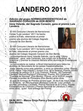 LANDERO 2011 Edición del grupo HORMIGUERODENOTICIAS de SAGRADO CORAZÓN de DON BENITO Irene Velarde, del Sagrado Corazón, gana el premio Luis Landero. El XXI Concurso Literario de Narraciones Cortas “Luís Landero” 2011 ha hecho  público el Fallo, obteniendo el primer  premio una alumna del Colegio Sagrado  Corazón de Don Benito.  El XXI Concurso Literario de Narraciones  Cortas “Luís Landero” 2011 ha hecho público  el Fallo, obteniendo el primer premio una  alumna del Colegio Sagrado Corazón de Don Benito.  La dombenitense Irene Velarde Galindo, con la obra “Último atardecer”, gana  este Certamen, que surgió con la finalidad  de incentivar y premiar la creación literaria entre alumnos de Enseñanzas Medias.   La convocatoria se realiza  a Nivel Internacional para todos los alumnos de Secundaria de los países hispanohablantes. Irene Velarde suma este galardón, a otros ya obtenidos como: Premio, XXVI  Felipe Trigo Infantil y Juvenil (Vva. de la Serena), Premio, XXXIV Concurso de poesía I.E.S. Luís Chamizo. Premio,  XII Certamen Literario? Manuel Pacheco? (Olivenza), Premio, XIV Certamen “Cuentos de Navidad” (Don Benito). Premio, en el XXXVII Juegos Florales Juveniles de Primavera (Don Benito) entre otros. El acto de Entrega de Premios tendrá lugar,  el día 6 de mayo, a las 12.30 horas,  en Alburquerque (Badajoz) cuna de  Luís Landero, escritor, periodista y profesor. Premio Nacional de la Crítica, Premio Extremadura de Creación y Premio Nacional de Literatura (1.990) entre otros,  quien  hará entrega del Premio. 04.04.2011 - Marco Ginja Parra y Gonzalo Gallardo Reyes, Don Benito. 