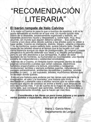 “ RECOMENDACIÓN LITERARIA” El barón rampate de Italo Calvino A lo mejor a Cosimo le pasa lo que a muchos de nosotros; a él no le gusta demasiado el mundo en el que vive. Un mundo quizás más sobrio de lo deseable, excesivamente organizado y estricto, en bastantes ocasiones injusto y despiadado y, sobre todo, muy, muy aburrido. Un mundo que alguien debería cambiar… Eso piensa Cosimo y con doce años decide subirse a los árboles para no volver a bajar jamás. Cosimo es inteligente, distinto, íntegro, valiente e inquieto. Y no se conforma: quiere saberlo todo, quiere hacerlo todo. Desde las copas de los árboles observa el tiempo que le ha tocado vivir con cierta distancia aunque sin dejar de protagonizarlo. Su original y osada perspectiva le permite defender sus ideas y su insólita personalidad, pero no por ello abandona a sus semejantes. A pesar de estar apartado de los hombres, su humanidad es incontestable: una mezcla extraña de independencia y solidaridad envidiables. Además de a Cosimo, el intrépido barón rampante, dentro de estas páginas conoceréis a piratas que cortan cabezas, excéntricos bandidos enganchados a la lectura, previsibles y necesarias revoluciones, terribles y siempre evitables guerras, naturalezas y paisajes extraordinarios, ambientes decadentes y poéticos, amores posibles (o casi)… y, por supuesto, árboles, muchísimos árboles que os llevarán donde queráis. Esta es una historia para andarse por las ramas que proclama la imaginación, el valor y la honradez; una historia que invita a desobedecer y plantarle cara a adultos rancios que no saben volar. Yo espero que alguno de vosotros se anime a leerla y que después de esta lea muchas más. Y sé dé cuenta de la magia de algunos libros, como este, que consiguen que aprendas, disfrutes y te emociones; y algo absolutamente increíble, que te hacen ser más libre. Consideraba a los libros un poco como pájaros y no quería verlos quietos o enjaulados, decía que se entristecían. María J. García Mora Departamento de Lengua 