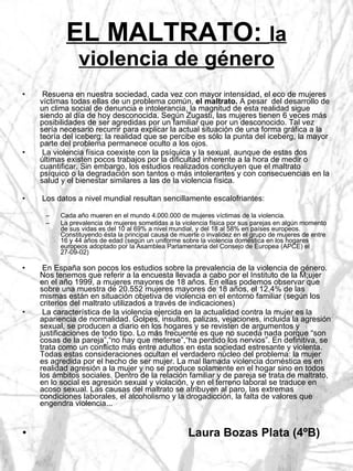 EL MALTRATO:  la violencia de género Resuena en nuestra sociedad, cada vez con mayor intensidad, el eco de mujeres víctimas todas ellas de un problema común,  el maltrato.  A pesar  del desarrollo de un clima social de denuncia e intolerancia, la magnitud de esta realidad sigue siendo al día de hoy desconocida. Según Zugasti, las mujeres tienen 6 veces más posibilidades de ser agredidas por un familiar que por un desconocido. Tal vez sería necesario recurrir para explicar la actual situación de una forma gráfica a la teoría del iceberg: la realidad que se percibe es sólo la punta del iceberg, la mayor parte del problema permanece oculto a los ojos. La violencia física coexiste con la psíquica y la sexual, aunque de estas dos últimas existen pocos trabajos por la dificultad inherente a la hora de medir o cuantificar. Sin embargo, los estudios realizados concluyen que el maltrato psíquico o la degradación son tantos o más intolerantes y con consecuencias en la salud y el bienestar similares a las de la violencia física. Los datos a nivel mundial resultan sencillamente escalofriantes: Cada año mueren en el mundo 4.000.000 de mujeres víctimas de la violencia. La prevalencia de mujeres sometidas a la violencia física por sus parejas en algún momento de sus vidas es del 10 al 69% a nivel mundial, y del 18 al 58% en países europeos. Constituyendo ésta la principal causa de muerte o invalidez en el grupo de mujeres de entre 16 y 44 años de edad (según un uniforme sobre la violencia doméstica en los hogares europeos adoptado por la Asamblea Parlamentaria del Consejo de Europea (APCE) el 27-09-02) En España son pocos los estudios sobre la prevalencia de la violencia de género. Nos tenemos que referir a la encuesta llevada a cabo por el Instituto de la M;ujer en el año 1999, a mujeres mayores de 18 años. En ellas podemos observar que sobre una muestra de 20.552 mujeres mayores de 18 años, el 12,4% de las mismas están en situación objetiva de violencia en el entorno familiar (según los criterios del maltrato utilizados a través de indicaciones) La característica de la violencia ejercida en la actualidad contra la mujer es la apariencia de normalidad. Golpes, insultos, palizas, vejaciones, incluida la agresión sexual, se producen a diario en los hogares y se revisten de argumentos y justificaciones de todo tipo. Lo más frecuente es que no suceda nada porque “son cosas de la pareja”,“no hay que meterse”,“ha perdido los nervios”. En definitiva, se  trata como un conflicto más entre adultos en esta sociedad estresante y violenta. Todas estas consideraciones ocultan el verdadero núcleo del problema: la mujer es agredida por el hecho de ser mujer. La mal llamada violencia doméstica es en realidad agresión a la mujer y no se produce solamente en el hogar sino en todos los ámbitos sociales. Dentro de la relación familiar y de pareja se trata de maltrato, en lo social es agresión sexual y violación, y en el terreno laboral se traduce en acoso sexual. Las causas del maltrato se atribuyen al paro, las extremas condiciones laborales, el alcoholismo y la drogadicción, la falta de valores que engendra violencia... Laura Bozas Plata (4ºB) 