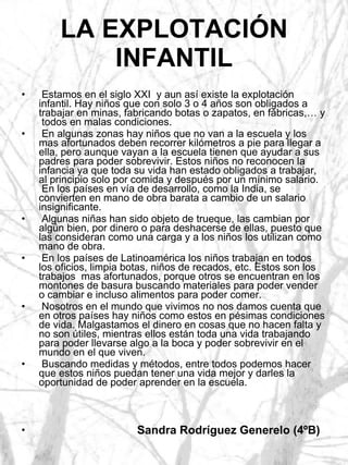 LA EXPLOTACIÓN INFANTIL Estamos en el siglo XXI  y aun así existe la explotación infantil. Hay niños que con solo 3 o 4 años son obligados a trabajar en minas, fabricando botas o zapatos, en fábricas,… y  todos en malas condiciones. En algunas zonas hay niños que no van a la escuela y los mas afortunados deben recorrer kilómetros a pie para llegar a ella, pero aunque vayan a la escuela tienen que ayudar a sus padres para poder sobrevivir. Estos niños no reconocen la infancia ya que toda su vida han estado obligados a trabajar, al principio solo por comida y después por un mínimo salario.  En los países en vía de desarrollo, como la India, se convierten en mano de obra barata a cambio de un salario insignificante. Algunas niñas han sido objeto de trueque, las cambian por algún bien, por dinero o para deshacerse de ellas, puesto que las consideran como una carga y a los niños los utilizan como mano de obra. En los países de Latinoamérica los niños trabajan en todos los oficios, limpia botas, niños de recados, etc. Estos son los trabajos  mas afortunados, porque otros se encuentran en los montones de basura buscando materiales para poder vender o cambiar e incluso alimentos para poder comer. Nosotros en el mundo que vivimos no nos damos cuenta que en otros países hay niños como estos en pésimas condiciones de vida. Malgastamos el dinero en cosas que no hacen falta y no son útiles, mientras ellos están toda una vida trabajando para poder llevarse algo a la boca y poder sobrevivir en el mundo en el que viven. Buscando medidas y métodos, entre todos podemos hacer que estos niños puedan tener una vida mejor y darles la oportunidad de poder aprender en la escuela.   Sandra Rodríguez Generelo (4ºB)  