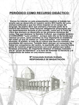 PERIÓDICO COMO RECURSO DIDÁCTICO:    Vamos ha intentar en esta presentación mostrar el trabajo tan amplio que se desarrolla en nuestro centro IES Casillo de Luna, siempre enfocado a que los niños mejoren en el campo del lenguaje. Se podría decir que siempre a formado parte de la historia del instituto, tanto lecturas obligatorias propuestas por los departamentos durante el año escolar; como por la Feria de Libro que siempre se desarrolla en las primeras semanas del curso. Hay que destacar la Semana Cultural, que engloba también el CONCURSO “Luis Landero”, aunque este año se ha tenido que retrasar un poco, (para nosotros es muy importante la asistencia del autor) ya que se realiza un “acto-encuentro” con nuestros alumnos, el pueblo, la casa de la cultura que lleva su nombre y los premiados del concurso. También decir que por un consenso de todos los compañeros del centro, la expresión oral y escrita forma parte de nuestras programaciones con unos puntos que todos tenemos presentes. Es importante destacar el trabajo realizado por el “grupo de biblioteca” a la hora de fomentar la literatura y el compromiso de todos en una misma causa. Mª Inmaculada Andrada Andrada. RESPONSABLE DE MAQUETACIÓN. 