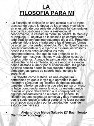 LA  FILOSOFIA PARA MI La filosofía en definición es una ciencia que se viene practicando desde la época de los griegos y consiste en el estudio de una serie de problemas fundamentales acerca de cuestiones como la existencia, el conocimiento, la verdad, la moral, la belleza, la mente y el lenguaje. El objetivo de la filosofía es comprender todo aquello con que interactuamos día a día. Pretende darle sentido a todo y trata sobre las diferentes formas de alcanzar una verdad absoluta. Pero la filosofía no es contar solamente lo que dijeron e hicieron los filósofos desde los más antiguos hasta los más contemporáneos, sino que lo que pretende es la reflexión por nosotros mismos y establecer nuestros propios criterios. Aunque hayan pasado muchos años, la filosofía no ha cambiado, sigue siendo una ciencia donde destaca el amor por el conocimiento, las ganas de darle sentido a todo lo que sucede a nuestro alrededor, las ganas de saberlo todo, no solo lo superficial. La filosofía como materia, es una asignatura entretenida ya que a la vez que aprendes lo que hicieron y pensaron los filósofos de épocas pasadas también reflexionan sobre lo que ellos pensaron y eso, te hace comprender mejor la vida. La materia puede resultar un poco difícil debido a la complejidad de algunos pensamientos de autores. En general, la filosofía es una asignatura atractiva y muy interesante que le suele gustar a toda la gente si no fuera porque es un poco abstracta y por la cantidad de horas de estudio que necesita. Alejandro de Matos Salgado (2º Bachillerato Científico-Tecnológico) 