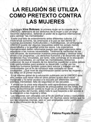 LA RELIGIÓN SE UTILIZA COMO PRETEXTO CONTRA LAS MUJERES La búlgara  Irina Bokowa , la primera mujer en la cúspide de la UNESCO, defensora de los derechos de la mujer y con un largo recorrido diplomático, defiende el poder de la agencia internacional para cambiar “las mentalidades”. Existe una falta de entendimiento entre diferentes culturas. La intolerancia aumenta, las amenazas a la paz se dan dentro de nuestras sociedades multiculturales y multireligiosas, sin embargo la UNESCO puede dar algunas respuestas sobre los países menos desarrollados y la igualdad entre los sexos. Los organismos internacionales deben reformarse puesto que cada organismo debe adaptarse a las nuevas necesidades. Tenemos la necesidad de ser más eficaces, de economizar nuestros presupuestos y destinar más dinero a los programas. Los derechos humanos y el desarrollo son dos tendencias muy vinculadas, por tanto, todo comienza en la educación en las universidades, en cambiar las mentalidades. Debemos convencer de que el respeto de los derechos puede dar a estos países más oportunidades para acelerar su desarrollo. Luchar por los derechos humanos también quiere decir educar y trabajar con las comunidades con el fin de introducir este concepto en otras sociedades. ¿Qué nivel de discriminación existe contra las mujeres y los niños en el primer mundo?.  En el informe global de la educación publicado por la UNESCO este año, vemos que nacer niña en otros países quiere decir nacer marginada y no tener acceso a la escuela por diferentes razones: pobreza, mentalidad, falta de seguridad en las escuelas …  Y ahora con la crisis esta situación está agravándose porque los primeros afectados por el recorte de presupuestos son los niños. Por tanto, la discriminación contra la mujer es un problema muy serio en muchas partes del mundo, sobre todo lo que respecta a dar acceso a la educación a las mujeres y niñas. Las religiones son utilizadas con el fin de justificar actos y costumbres contrarias a los derechos de la mujer. En muchos casos vemos que no son las religiones mismas, pero sí  son empleadas como justificación de la discriminación de la mujer. Fátima Poyato Rubio (4ºC) 