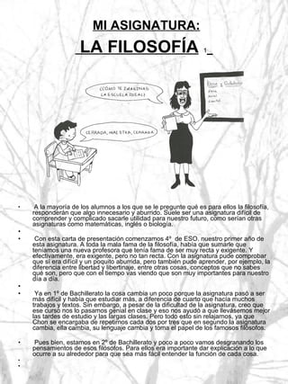 MI ASIGNATURA:  LA FILOSOFÍA   1   A la mayoría de los alumnos a los que se le pregunte qué es para ellos la filosofía, responderán que algo innecesario y aburrido. Suele ser una asignatura difícil de comprender y complicado sacarle utilidad para nuestro futuro, como serían otras asignaturas como matemáticas, inglés o biología. Con esta carta de presentación comenzamos 4º  de ESO. nuestro primer año de esta asignatura. A toda la mala fama de la filosofía, había que sumarle que teníamos una nueva profesora que tenía fama de ser muy recta y exigente. Y efectivamente, era exigente, pero no tan recta. Con la asignatura pude comprobar que sí era difícil y un poquito aburrida, pero también pude aprender, por ejemplo, la diferencia entre libertad y libertinaje, entre otras cosas, conceptos que no sabes qué son, pero que con el tiempo vas viendo que son muy importantes para nuestro día a día. Ya en 1º de Bachillerato la cosa cambia un poco porque la asignatura pasó a ser más difícil y había que estudiar más, a diferencia de cuarto que hacía muchos trabajos y textos. Sin embargo, a pesar de la dificultad de la asignatura, creo que ese curso nos lo pasamos genial en clase y eso nos ayudó a que llevásemos mejor las tardes de estudio y las largas clases. Pero todo esto sin relajarnos, ya que Chon se encargaba de repetirnos cada dos por tres que en segundo la asignatura cambia, ella cambia, su lenguaje cambia y toma el papel de los famosos filósofos. Pues bien, estamos en 2º de Bachillerato y poco a poco vamos desgranando los pensamientos de esos filósofos. Para ellos era importante dar explicación a lo que ocurre a su alrededor para que sea más fácil entender la función de cada cosa.  
