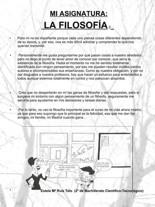 MI ASIGNATURA:  LA FILOSOFÍA  2   Para mi no es importante porque cada uno piensa cosas diferentes dependiendo de su época, y, por eso, nos es más difícil adivinar y comprender lo que nos querían transmitir. Personalmente me gusta preguntarme por qué pasan cosas a nuestro alrededor, pero no llego al punto de tener amor de conocer por conocer, que sería la existencia de la filosofía. Hasta el momento no me he sentido totalmente identificada con ningún pensamiento, por eso me pueden resultar inútiles ciertos autores e incomprensibles sus enseñanzas. Como es nuestra obligación, y por no dar disgustos a nuestra profesora, hay que hacer un esfuerzo para entenderlos a todos aunque estemos totalmente en contra y nos parezcan absurdos. Creo que no despertarán en mí las ganas de filosofar y dar respuestas, pero si surgiera mi sintonía con algún pensamiento de un filósofo, seguramente me serviría para ayudarme en mis decisiones y tareas diarias. Por lo tanto, no veo la filosofía importante para el curso de mi vida ahora mismo, ya que para eso supongo que lo principal es la felicidad, esa que me dan los amigos, mi familia, mi Madrid cuando gana… Estela Mª Ruíz Telo  (2º de Bachillerato Científico-Tecnológico)   