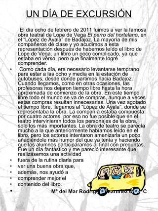 UN DÍA DE EXCURSIÓN El día ocho de febrero de 2011 fuimos a ver la famosa obra teatral de Lope de Vega  El perro del hortelano , en el “López de Ayala” de Badajoz. La mayoría de mis compañeros de clase y yo acudimos a esta representación después de habernos leído el libro de Lope de Vega, un libro un poco complicado, ya que estaba en verso, pero que finalmente logré comprender. Como cada día, era necesario levantarse temprano para estar a las ocho y media en la estación de autobuses, desde donde partimos hacia Badajoz. Cuando llegamos, como en otras ocasiones, las profesoras nos dejaron tiempo libre hasta la hora aproximada de comienzo de la obra. En este tiempo libre todo el mundo se va de compras, aunque a veces estas compras resultan innecesarias. Una vez agotado el tiempo libre, llegamos al “López de Ayala”, donde se representaba la obra. La compañía estaba compuesta por cuatro actores, por eso no fue posible que en el teatro intervinieran todos los personajes de la obra, solo los más importantes. La obra de teatro se parecía mucho a la que anteriormente habíamos leído en el libro, pero los actores intentaron amenizarla un poco, añadiéndole más humor del que ya tenía y haciendo que los alumnos participáramos al final con preguntas. Fue un día fantástico y me pareció interesante que realizásemos una actividad  fuera de la rutina diaria para  ver una buena obra que,  además, nos ayudó a  comprender mejor el  contenido del libro. Mª del Mar Rodríguez Martínez de 3º C 