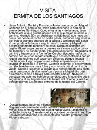 VISITA  ERMITA DE LOS SANTIAGOS Juan Antonio, Daniel y Francisco Javier quedaron con Miguel Cabezas en el parque de Rolán para enseñarle la ruta de la ermita de los Santiagos. Quedamos a las 4 de la tarde, Juan Antonio era el que guiaba porque era el que mejor se sabía el camino. Hicimos 2km en coche por calleja hasta que hubo un punto por donde el coche no podía pasar, entonces seguimos a pie. Había grandes charcos en la calleja y teníamos que saltar al campo de al lado para seguir nuestro camino y Miguel desgraciadamente resbaló y se cayó. Después saltando un regato Miguel cogió una rana que era rara y nos explicó como se llamaba y de donde venía, y le echó unas fotos.  Seguimos el camino y llegamos a la fuente del Corcho, después había un camino con muchos regatos hasta que nos encontramos con un regato que tuvimos que pasar con dificultad porque llevaba mucha agua, luego cogimos una calleja empinada que nos llevaba sin pérdida a la Ermita. Cuando llegamos la observamos un rato, le echamos unas fotos y nos fuimos por el camino de vuelta. Cuando llegamos al regato que anteriormente nos costo pasar buscamos un sitio mejor para pasar y Miguel dijo que hiciéramos campo a través para recortar camino. Nosotros pensábamos que nos habíamos perdido, pero Miguel dijo que si seguíamos el sol llegaríamos a la fuente del Corcho. Y así fue, porque salimos justamente enfrente de la fuente del Corcho. Descansamos, bebimos y llenamos las botellas de agua. Seguimos el camino de vuelta con las mismas dificultades y Miguel nos contaba historias que el había vivido. Llegamos al coche hicimos los 2 km de vuelta y nos dejó donde salimos. Fue una aventura divertida e interesante con nuestro profesor Don Miguel cabezas.  