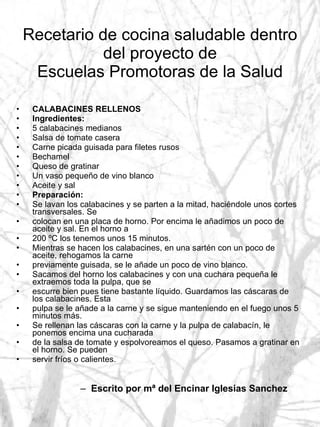 Recetario de cocina saludable dentro del proyecto de Escuelas Promotoras de la Salud CALABACINES RELLENOS Ingredientes: 5 calabacines medianos Salsa de tomate casera Carne picada guisada para filetes rusos Bechamel Queso de gratinar Un vaso pequeño de vino blanco Aceite y sal Preparación: Se lavan los calabacines y se parten a la mitad, haciéndole unos cortes transversales. Se colocan en una placa de horno. Por encima le añadimos un poco de aceite y sal. En el horno a 200 ºC los tenemos unos 15 minutos. Mientras se hacen los calabacines, en una sartén con un poco de aceite, rehogamos la carne previamente guisada, se le añade un poco de vino blanco. Sacamos del horno los calabacines y con una cuchara pequeña le extraemos toda la pulpa, que se escurre bien pues tiene bastante líquido. Guardamos las cáscaras de los calabacines. Esta pulpa se le añade a la carne y se sigue manteniendo en el fuego unos 5 minutos más. Se rellenan las cáscaras con la carne y la pulpa de calabacín, le ponemos encima una cucharada de la salsa de tomate y espolvoreamos el queso. Pasamos a gratinar en el horno. Se pueden servir fríos o calientes. Escrito por mª del Encinar Iglesias Sanchez 