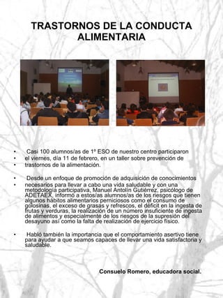 TRASTORNOS DE LA CONDUCTA ALIMENTARIA Casi 100 alumnos/as de 1º ESO de nuestro centro participaron el viernes, día 11 de febrero, en un taller sobre prevención de trastornos de la alimentación. Desde un enfoque de promoción de adquisición de conocimientos necesarios para llevar a cabo una vida saludable y con una metodología participativa, Manuel Antolín Gutiérrez, psicólogo de ADETAEX, informó a estos/as alumnos/as de los riesgos que tienen algunos hábitos alimentarios perniciosos como el consumo de golosinas, el exceso de grasas y refrescos, el déficit en la ingesta de frutas y verduras, la realización de un número insuficiente de ingesta de alimentos y especialmente de los riesgos de la supresión del desayuno así como la falta de realización de ejercicio físico. Habló también la importancia que el comportamiento asertivo tiene para ayudar a que seamos capaces de llevar una vida satisfactoria y saludable. Consuelo Romero, educadora social. 