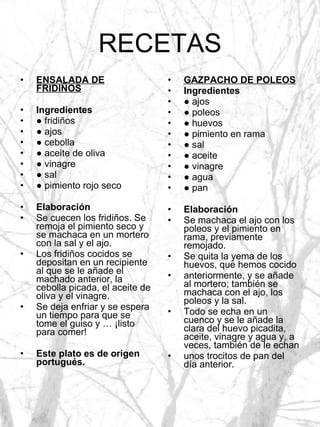 RECETAS ENSALADA DE FRIDIÑOS Ingredientes ●  fridiños ●  ajos ●  cebolla ●  aceite de oliva ●  vinagre ●  sal ●  pimiento rojo seco Elaboración Se cuecen los fridiños. Se remoja el pimiento seco y se machaca en un mortero con la sal y el ajo. Los fridiños cocidos se depositan en un recipiente al que se le añade el machado anterior, la cebolla picada, el aceite de oliva y el vinagre. Se deja enfriar y se espera un tiempo para que se tome el guiso y … ¡listo para comer! Este plato es de origen portugués. GAZPACHO DE POLEOS Ingredientes ●  ajos ●  poleos ●  huevos ●  pimiento en rama ●  sal ●  aceite ●  vinagre ●  agua ●  pan Elaboración Se machaca el ajo con los poleos y el pimiento en rama, previamente remojado. Se quita la yema de los huevos, que hemos cocido anteriormente, y se añade al mortero; también se machaca con el ajo, los poleos y la sal. Todo se echa en un cuenco y se le añade la clara del huevo picadita, aceite, vinagre y agua y, a veces, también de le echan unos trocitos de pan del día anterior. 