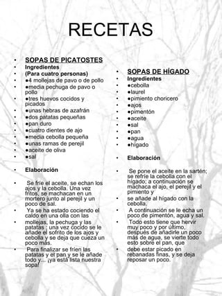 RECETAS SOPAS DE PICATOSTES Ingredientes (Para cuatro personas) ● 4 mollejas de pavo o de pollo ● media pechuga de pavo o pollo ● tres huevos cocidos y picados ● unas hebras de azafrán ● dos patatas pequeñas ● pan duro ● cuatro dientes de ajo ● media cebolla pequeña ● unas ramas de perejil ● aceite de oliva ● sal Elaboración Se fríe el aceite, se echan los ajos y la cebolla. Una vez fritos, se machacan en un mortero junto al perejil y un poco de sal. Ya se ha estado cociendo el caldo en una olla con las mollejas, la pechuga y las patatas ; una vez cocido se le añade el sofrito de los ajos y cebolla y se deja que cueza un poco más. Para finalizar se fríen las patatas y el pan y se le añade todo y... ¡ya está lista nuestra sopa! SOPAS DE HÍGADO Ingredientes ● cebolla ● laurel ● pimiento choricero ● ajos ● pimentón ● aceite ● sal ● pan ● agua ● hígado Elaboración Se pone el aceite en la sartén; se refríe la cebolla con el hígado; a continuación se machaca el ajo, el perejil y el pimiento y se añade al hígado con la cebolla. A continuación se le echa un poco de pimentón, agua y sal. Todo esto tiene que hervir muy poco y por último, después de añadirle un poco más de agua, se vierte todo esto sobre el pan, que debe estar picado en rebanadas finas, y se deja reposar un poco. 