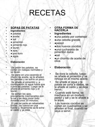 RECETAS SOPAS DE PATATAS Ingredientes ●  patatas ●  aceite ●  sal ●  pimentón ●  pimiento rojo ●  laurel ●  ajos ●  pan duro ●  agua Elaboración Se pelan las patatas, se cortan en rodajas normales y se lavan. Se pone en una cacerola el chorro de aceite, se le añaden las patatas y se sofríe un poco. Se añade el pimentón y, a continuación el agua hasta que cubra las patatas. Luego se le añade el pimiento rojo y el laurel. Se echan los ajos, previamente machacados con la sal y se deja cocer todo durante unos 20 minutos. El pan se parte en rebanadas finitas , se coloca en una fuente y, finalmente se le echa el caldo y ya está. OTRA FORMA DE HACERLA Ingredientes ● una patata por comensal ● una cebolla grande ● perejil ● dos huevos cocidos ● una cucharada de pimentón dulce ● sal ● un chorrito de aceite de oliva Elaboración Se dora la cebolla, luego se añade el pimentón y se rehoga en el mismo aceite. Se añade el agua y la patata se corta a dados, se le añade al caldo y se deja hervir. Cuando esté tierna, se machaca en un mortero perejil y sal y se le añade a la sopa. Los huevos cocidos se cortan en cuadraditos y se añaden al final, cuando se vaya a servir. 