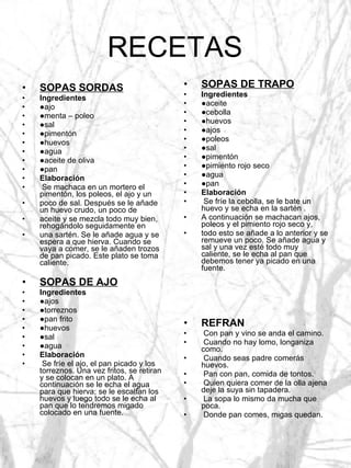 RECETAS SOPAS SORDAS Ingredientes ● ajo ● menta – poleo ● sal ● pimentón ● huevos ● agua ● aceite de oliva ● pan Elaboración Se machaca en un mortero el pimentón, los poleos, el ajo y un poco de sal. Después se le añade un huevo crudo, un poco de aceite y se mezcla todo muy bien, rehogándolo seguidamente en una sartén. Se le añade agua y se espera a que hierva. Cuando se vaya a comer, se le añaden trozos de pan picado. Este plato se toma caliente. SOPAS DE AJO Ingredientes ● ajos ● torreznos ● pan frito ● huevos ● sal ● agua Elaboración Se fríe el ajo, el pan picado y los torreznos. Una vez fritos, se retiran y se colocan en un plato. A continuación se le echa el agua para que hierva; se le escalfan los huevos y luego todo se le echa al pan que lo tendremos migado colocado en una fuente. SOPAS DE TRAPO Ingredientes ● aceite ● cebolla ● huevos ● ajos ● poleos ● sal ● pimentón ● pimiento rojo seco ● agua ● pan Elaboración Se fríe la cebolla, se le bate un huevo y se echa en la sartén . A continuación se machacan ajos, poleos y el pimiento rojo seco y, todo esto se añade a lo anterior y se remueve un poco. Se añade agua y sal y una vez esté todo muy caliente, se le echa al pan que debemos tener ya picado en una fuente. REFRAN Con pan y vino se anda el camino. Cuando no hay lomo, longaniza como. Cuando seas padre comerás huevos. Pan con pan, comida de tontos. Quien quiera comer de la olla ajena deje la suya sin tapadera. La sopa lo mismo da mucha que poca. Donde pan comes, migas quedan. 