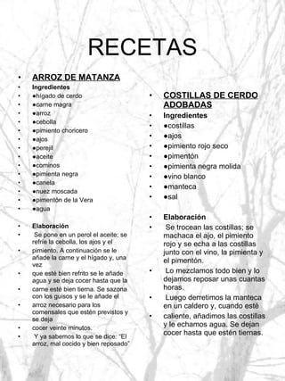 RECETAS ARROZ DE MATANZA Ingredientes ● hígado de cerdo ● carne magra ● arroz ● cebolla ● pimiento choricero ● ajos ● perejil ● aceite ● cominos ● pimienta negra ● canela ● nuez moscada ● pimentón de la Vera ● agua Elaboración Se pone en un perol el aceite; se refríe la cebolla, los ajos y el pimiento. A continuación se le añade la carne y el hígado y, una vez que esté bien refrito se le añade agua y se deja cocer hasta que la carne esté bien tierna. Se sazona con los guisos y se le añade el arroz necesario para los comensales que estén previstos y se deja cocer veinte minutos. Y ya sabemos lo que se dice: “El arroz, mal cocido y bien reposado” COSTILLAS DE CERDO ADOBADAS Ingredientes ● costillas ● ajos ● pimiento rojo seco ● pimentón ● pimienta negra molida ● vino blanco ● manteca ● sal Elaboración Se trocean las costillas; se machaca el ajo, el pimiento rojo y se echa a las costillas junto con el vino, la pimienta y el pimentón. Lo mezclamos todo bien y lo dejamos reposar unas cuantas horas. Luego derretimos la manteca en un caldero y, cuando esté caliente, añadimos las costillas y le echamos agua. Se dejan cocer hasta que estén tiernas. 