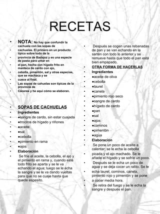 RECETAS NOTA:   No hay que confundir la cachuela con las sopas de cachuelas. El primero en un producto típico sobre todo de la provincia de Badajoz y es una especie de pasta para untar en el pan, hecha con hígado frito en manteca de cerdo con ajo, cebolla, pimentón, sal y otras especias, que se machaca y se cuece al final. Las sopas de cahuelas son típicas de la provincia de Cáceres y he aquí cómo se elaboran. SOPAS DE CACHUELAS Ingredientes ● sangre de cerdo, sin estar cuajada ● trocitos de hígado y riñones ● aceite ● sal ● cebolla ● pimiento en rama ● ajos Elaboración Se fríe el aceite, la cebolla, el ajo y el pimiento en rama y, cuando esté todo frito se aparta y se le va echando el agua; luego se le echa la sangre y se le va dando vueltas para que no se cuaje hasta que quede espesito. Después se cogen unas rebanadas de pan y se van echando en la sartén con todo lo anterior y se remueve hasta que todo el pan está bien empapado. OTRA FORMA DE HACERLAS Ingredientes ● aceite de oliva ● cebolla ● laurel ● canela ● pimiento rojo seco ● sangre de cerdo ● hígado de cerdo ● pan ● sal ● ajos ● cominos ● pimentón ● agua Elaboración Se pone un poco de aceite a calentar; se le echa la cebolla picada y el ajo machado. Se le añade el hígado y se sofríe un poco. Después se le echa un poco de agua y se deja cocer un ratito. Se le echa laurel, cominos, canela, pimiento rojo y pimentón y se pone a cocer media hora. Se retira del fuego y se le echa la sangre y después el pan. 