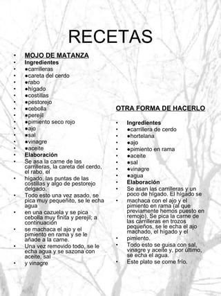 RECETAS MOJO DE MATANZA Ingredientes ● carrilleras ● careta del cerdo ● rabo ● hígado ● costillas ● pestorejo ● cebolla ● perejil ● pimiento seco rojo ● ajo ● sal ● vinagre ● aceite Elaboración Se asa la carne de las carrilleras, la careta del cerdo, el rabo, el hígado, las puntas de las costillas y algo de pestorejo delgado. Todo esto una vez asado, se pica muy pequeñito, se le echa agua en una cazuela y se pica cebolla muy finita y perejil; a continuación se machaca el ajo y el pimiento en rama y se le añade a la carne. Una vez removido todo, se le echa agua y se sazona con aceite, sal y vinagre OTRA FORMA DE HACERLO Ingredientes ● carrillera de cerdo ● hortelana ● ajo ● pimiento en rama ● aceite ● sal ● vinagre ● agua Elaboración Se asan las carrilleras y un poco de hígado. El hígado se machaca con el ajo y el pimiento en rama (al que previamente hemos puesto en remojo). Se pica la carne de las carrilleras en trozos pequeños, se le echa el ajo machado, el hígado y el pimiento. Todo esto se guisa con sal, vinagre y aceite y, por último, se echa el agua. Este plato se come frío. 