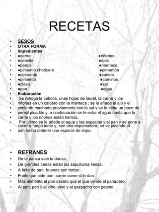 RECETAS SESOS OTRA FORMA Ingredientes ● carne  ●riñones ● cebolla  ●ajos ● perejil  ●manteca ● pimiento choricero  ●pimentón ● colorante  ●canela ● pimienta  ●cominos ● clavo  ●sal ● pan  ●agua Elaboración Se rehoga la cebolla, unas hojas de laurel, la carne y los riñones en un caldero con la manteca ; se le añade el ajo y el pimiento machado previamente con la sal y se le echa un poco de perejil picadito y, a continuación se le echa el agua hasta que la carne y los riñones estén tiernos. Por último se le añade el agua y las especias y el pan y se pone a cocer a fuego lento y, con una espumadera, se va picando el pan hasta obtener una especie de sopa. REFRANES De la panza sale la danza. De grandes cenas están las sepulturas llenas. A falta de pan, buenas son tortas. Fraile que pide pan, carne come si le dan. Más alimenta el pan casero que el que vende el panadero. Al pan, pan y al vino, vino y el gazpacho con pepino. 